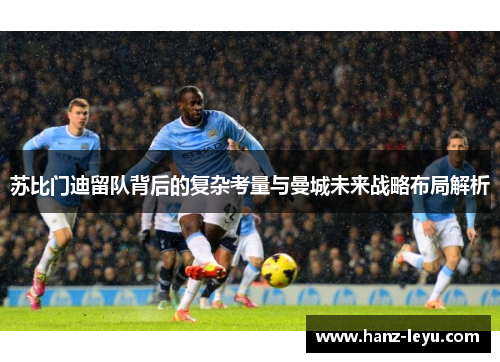 苏比门迪留队背后的复杂考量与曼城未来战略布局解析 苏比门迪留队背后的复杂考量与曼城未来战略布局解析