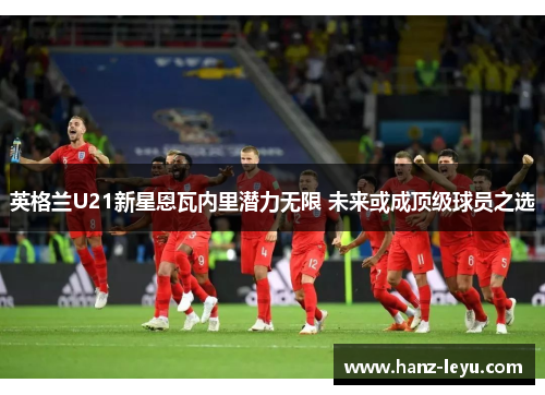 英格兰U21新星恩瓦内里潜力无限 未来或成顶级球员之选 英格兰U21新星恩瓦内里潜力无限 未来或成顶级球员之选