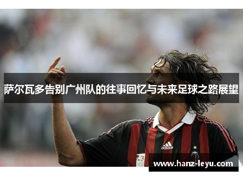 萨尔瓦多告别广州队的往事回忆与未来足球之路展望 萨尔瓦多告别广州队的往事回忆与未来足球之路展望