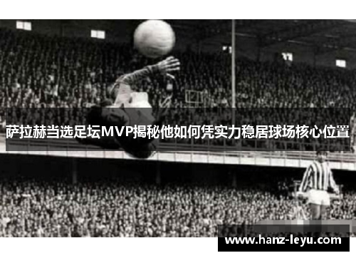 萨拉赫当选足坛MVP揭秘他如何凭实力稳居球场核心位置 萨拉赫当选足坛MVP揭秘他如何凭实力稳居球场核心位置