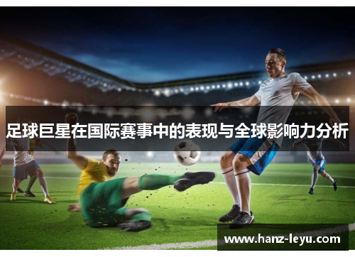 足球巨星在国际赛事中的表现与全球影响力分析 足球巨星在国际赛事中的表现与全球影响力分析