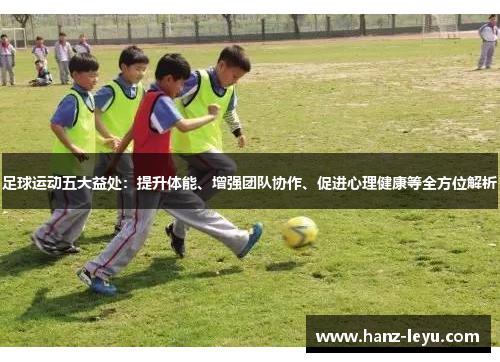 足球运动五大益处:提升体能、增强团队协作、促进心理健康等全方位解析 足球运动五大益处:提升体能、增强团队协作、促进心理健康等全方位解析