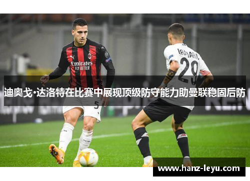 迪奥戈·达洛特在比赛中展现顶级防守能力助曼联稳固后防 迪奥戈·达洛特在比赛中展现顶级防守能力助曼联稳固后防