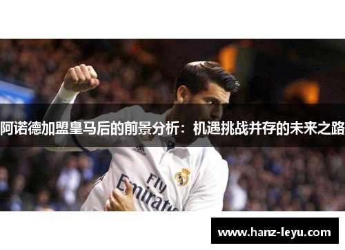 阿诺德加盟皇马后的前景分析:机遇挑战并存的未来之路 阿诺德加盟皇马后的前景分析:机遇挑战并存的未来之路