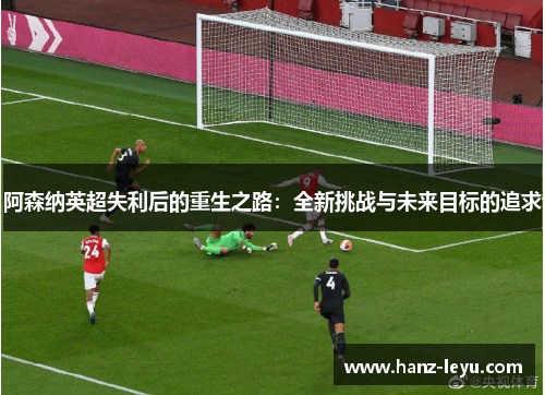 阿森纳英超失利后的重生之路:全新挑战与未来目标的追求 阿森纳英超失利后的重生之路:全新挑战与未来目标的追求