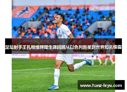 足坛射手王扎哈维辉煌生涯回顾从以色列新星到世界知名锋霸