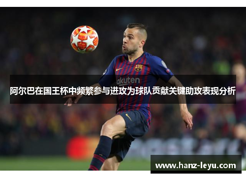 阿尔巴在国王杯中频繁参与进攻为球队贡献关键助攻表现分析