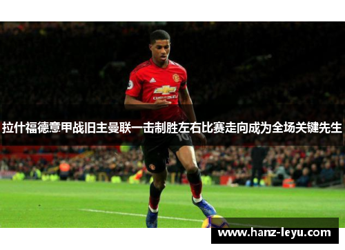 拉什福德意甲战旧主曼联一击制胜左右比赛走向成为全场关键先生