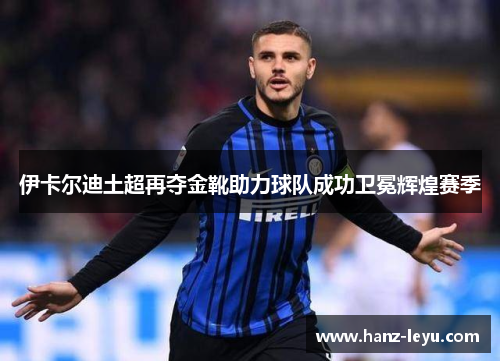 伊卡尔迪土超再夺金靴助力球队成功卫冕辉煌赛季 伊卡尔迪土超再夺金靴助力球队成功卫冕辉煌赛季