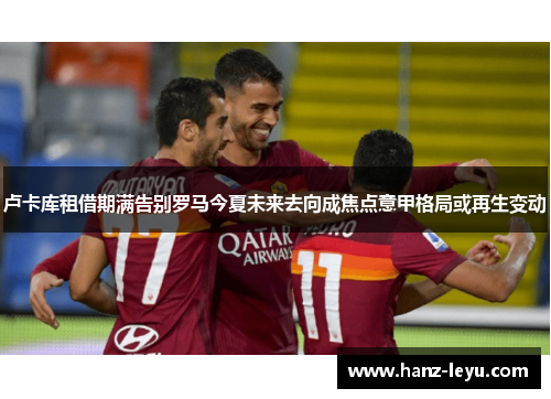 卢卡库租借期满告别罗马今夏未来去向成焦点意甲格局或再生变动