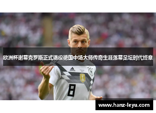 欧洲杯谢幕克罗斯正式退役德国中场大师传奇生涯落幕足坛时代终章