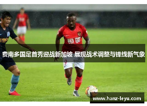 费南多国足首秀迎战新加坡 展现战术调整与锋线新气象 费南多国足首秀迎战新加坡 展现战术调整与锋线新气象