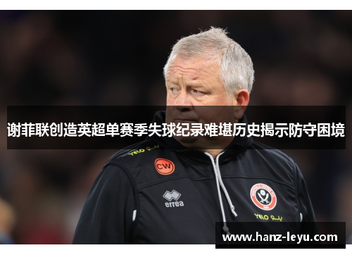 谢菲联创造英超单赛季失球纪录难堪历史揭示防守困境 谢菲联创造英超单赛季失球纪录难堪历史揭示防守困境