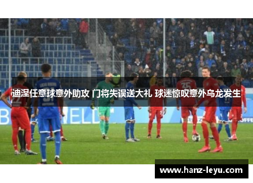 迪涅任意球意外助攻 门将失误送大礼 球迷惊叹意外乌龙发生 迪涅任意球意外助攻 门将失误送大礼 球迷惊叹意外乌龙发生