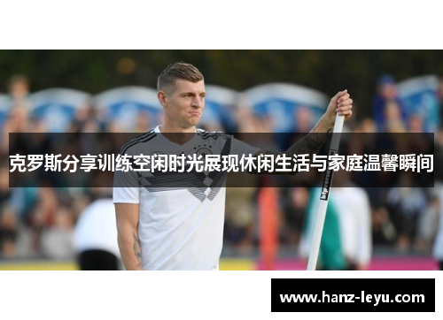 克罗斯分享训练空闲时光展现休闲生活与家庭温馨瞬间