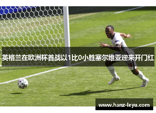 英格兰在欧洲杯首战以1比0小胜塞尔维亚迎来开门红 英格兰在欧洲杯首战以1比0小胜塞尔维亚迎来开门红