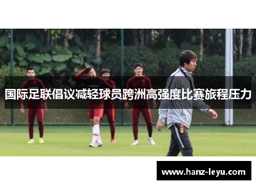 国际足联倡议减轻球员跨洲高强度比赛旅程压力 国际足联倡议减轻球员跨洲高强度比赛旅程压力